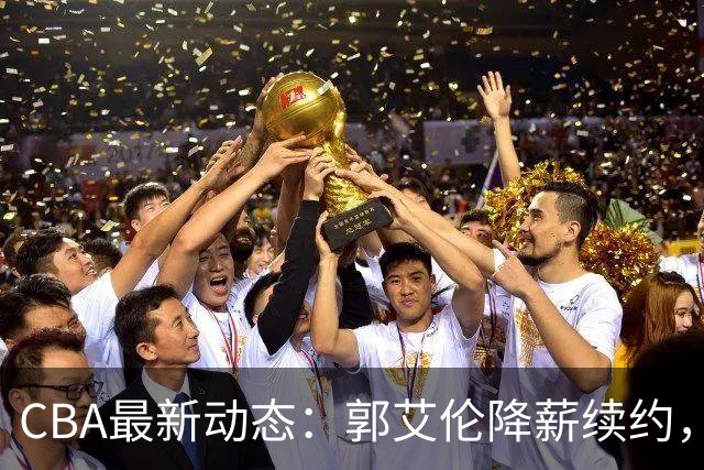 CBA最新动态：郭艾伦降薪续约，弗格完全签约，青岛抛售国手后卫