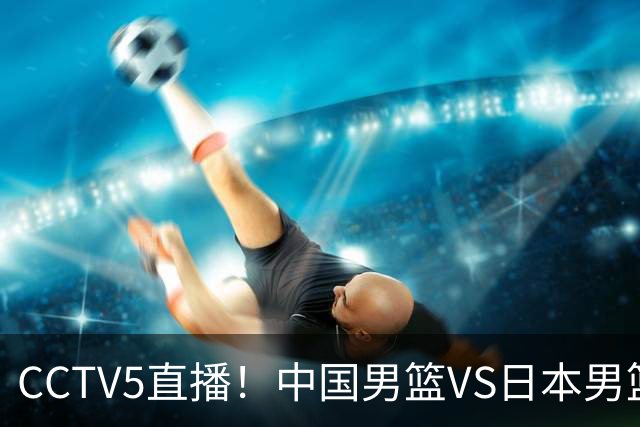 CCTV5直播！中国男篮VS日本男篮，2大NBA球员缺阵，杨瀚森胡金秋2选1